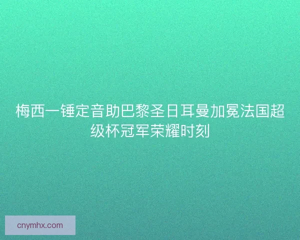 梅西一锤定音助巴黎圣日耳曼加冕法国超级杯冠军荣耀时刻