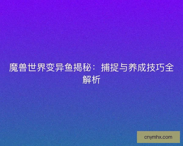 魔兽世界变异鱼揭秘：捕捉与养成技巧全解析
