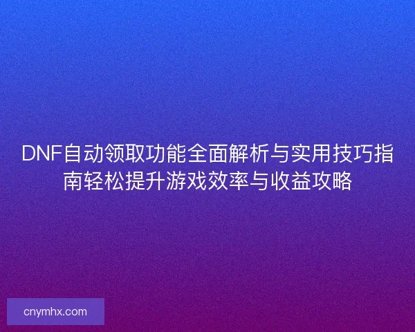 DNF自动领取功能全面解析与实用技巧指南轻松提升游戏效率与收益攻略