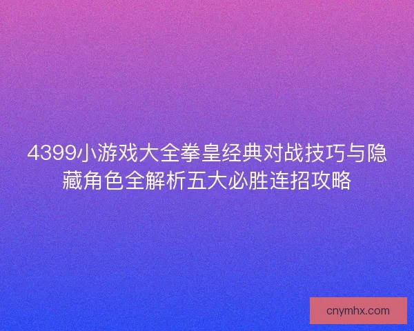 4399小游戏大全拳皇经典对战技巧与隐藏角色全解析五大必胜连招攻略