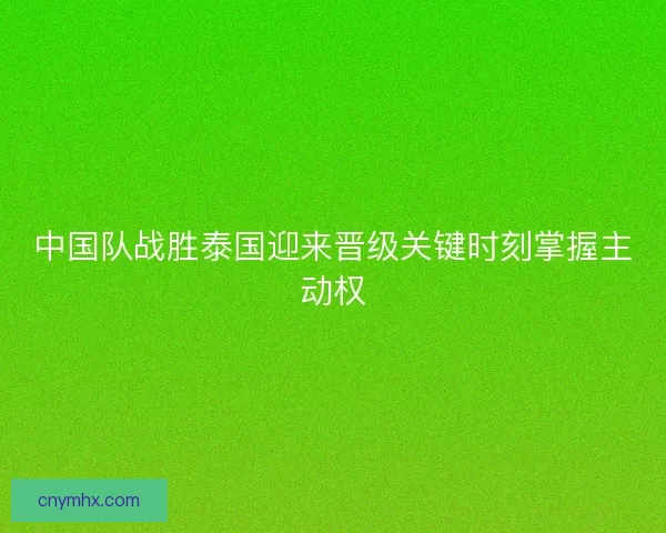 中国队战胜泰国迎来晋级关键时刻掌握主动权