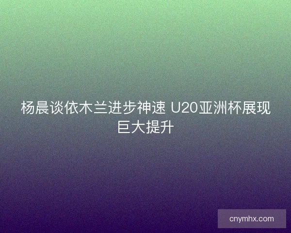 杨晨谈依木兰进步神速 U20亚洲杯展现巨大提升