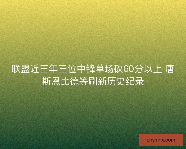 联盟近三年三位中锋单场砍60分以上 唐斯恩比德等刷新历史纪录