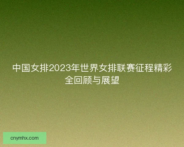中国女排2023年世界女排联赛征程精彩全回顾与展望