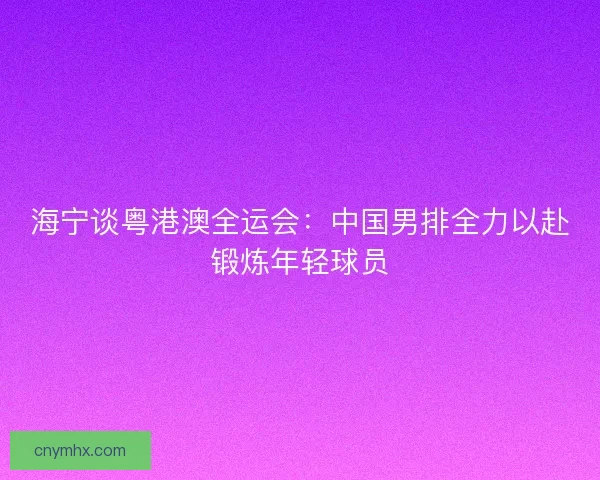 海宁谈粤港澳全运会：中国男排全力以赴锻炼年轻球员