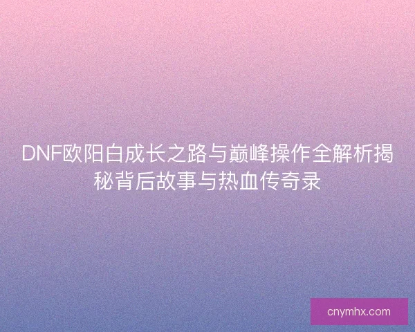 DNF欧阳白成长之路与巅峰操作全解析揭秘背后故事与热血传奇录