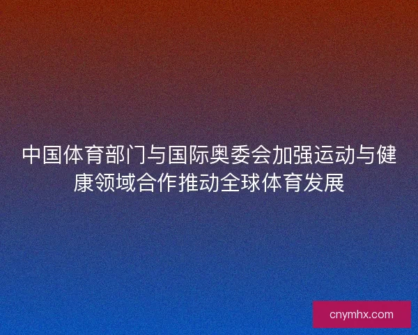 中国体育部门与国际奥委会加强运动与健康领域合作推动全球体育发展