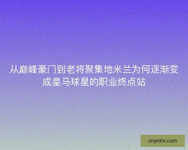 从巅峰豪门到老将聚集地米兰为何逐渐变成皇马球星的职业终点站