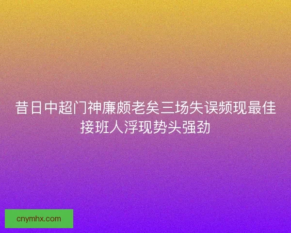 昔日中超门神廉颇老矣三场失误频现最佳接班人浮现势头强劲