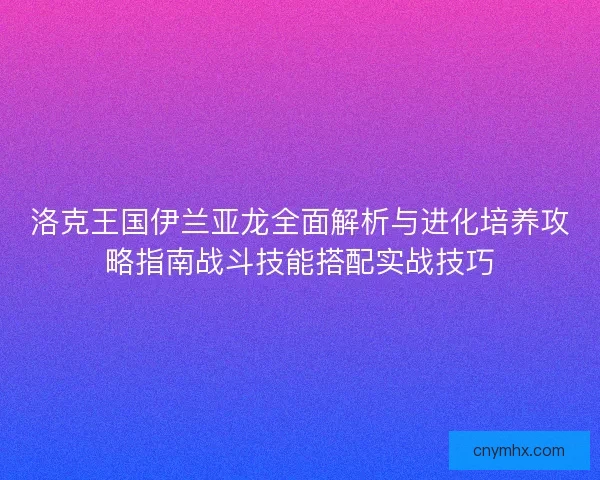 洛克王国伊兰亚龙全面解析与进化培养攻略指南战斗技能搭配实战技巧