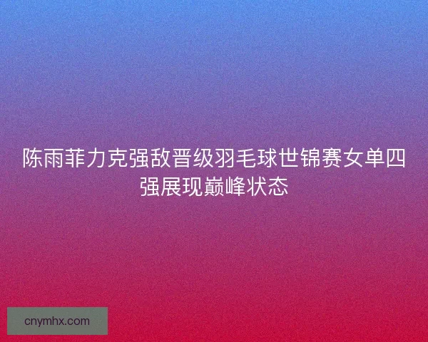 陈雨菲力克强敌晋级羽毛球世锦赛女单四强展现巅峰状态