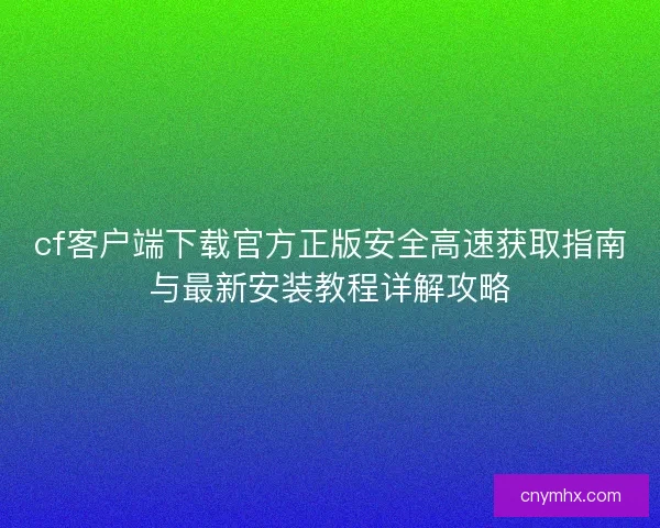 cf客户端下载官方正版安全高速获取指南与最新安装教程详解攻略 cf客户端下载官方正版安全高速获取指南与最新安装教程详解攻略