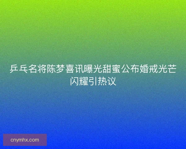 乒乓名将陈梦喜讯曝光甜蜜公布婚戒光芒闪耀引热议 乒乓名将陈梦喜讯曝光甜蜜公布婚戒光芒闪耀引热议