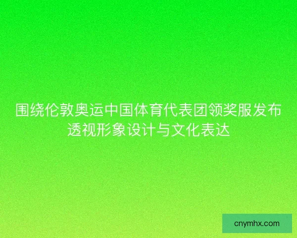 围绕伦敦奥运中国体育代表团领奖服发布透视形象设计与文化表达 围绕伦敦奥运中国体育代表团领奖服发布透视形象设计与文化表达