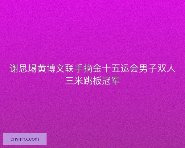 谢思埸黄博文联手摘金十五运会男子双人三米跳板冠军 谢思埸黄博文联手摘金十五运会男子双人三米跳板冠军