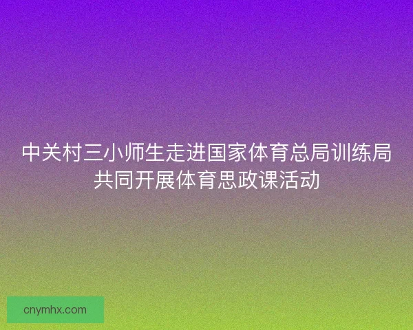 中关村三小师生走进国家体育总局训练局共同开展体育思政课活动 中关村三小师生走进国家体育总局训练局共同开展体育思政课活动