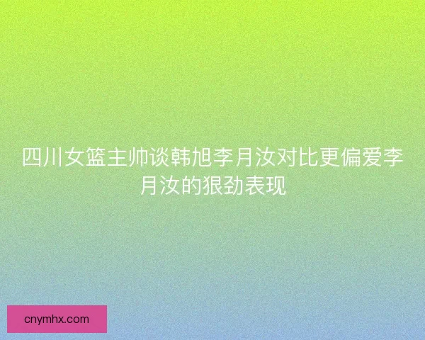 四川女篮主帅谈韩旭李月汝对比更偏爱李月汝的狠劲表现 四川女篮主帅谈韩旭李月汝对比更偏爱李月汝的狠劲表现