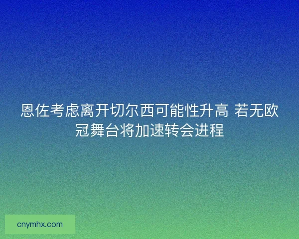 恩佐考虑离开切尔西可能性升高 若无欧冠舞台将加速转会进程