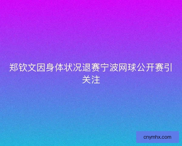 郑钦文因身体状况退赛宁波网球公开赛引关注