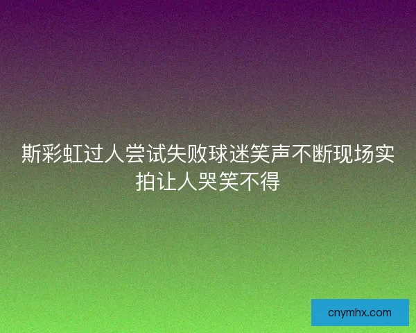 斯彩虹过人尝试失败球迷笑声不断现场实拍让人哭笑不得 斯彩虹过人尝试失败球迷笑声不断现场实拍让人哭笑不得